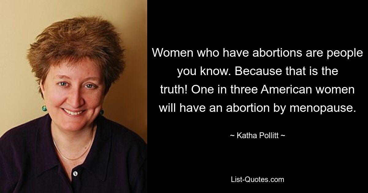 Women who have abortions are people you know. Because that is the truth! One in three American women will have an abortion by menopause. — © Katha Pollitt