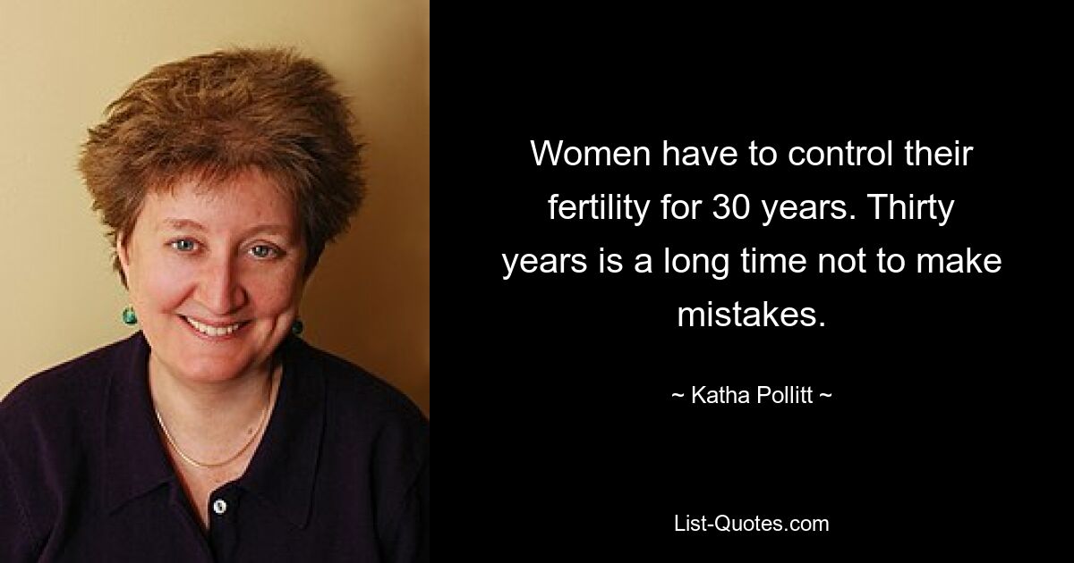 Women have to control their fertility for 30 years. Thirty years is a long time not to make mistakes. — © Katha Pollitt