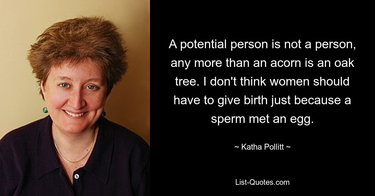 A potential person is not a person, any more than an acorn is an oak tree. I don't think women should have to give birth just because a sperm met an egg. — © Katha Pollitt