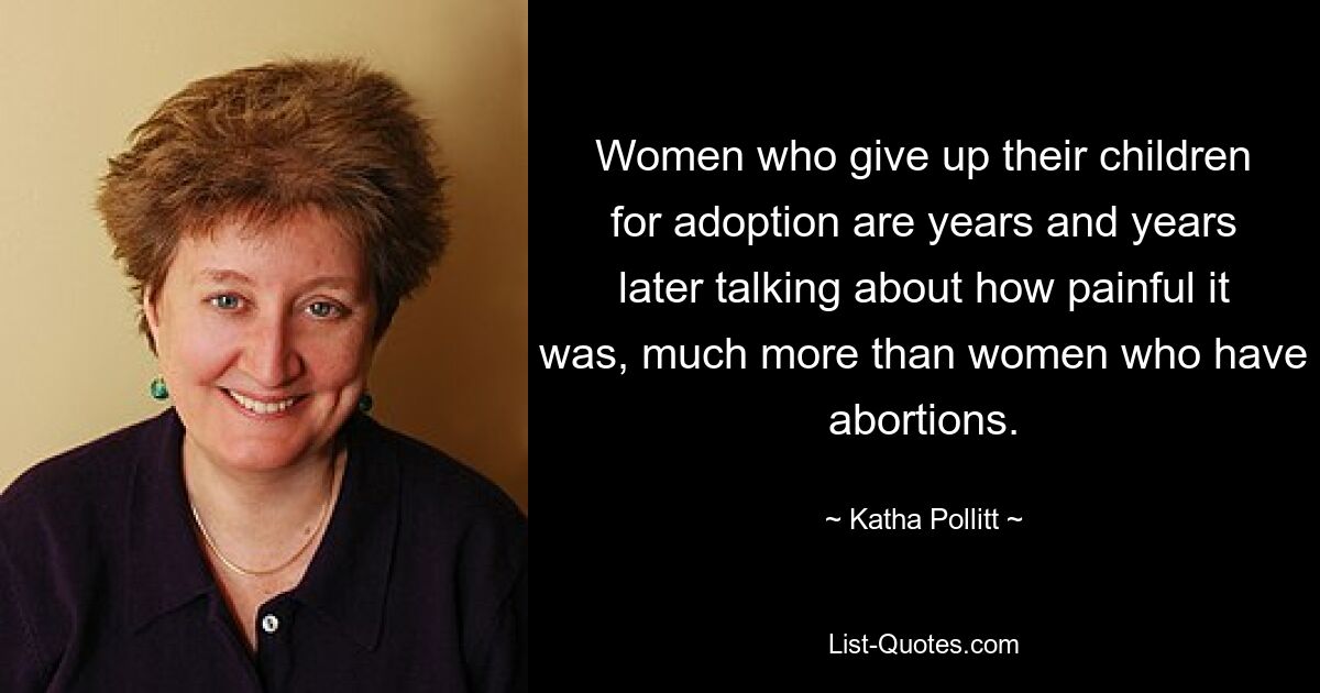 Women who give up their children for adoption are years and years later talking about how painful it was, much more than women who have abortions. — © Katha Pollitt