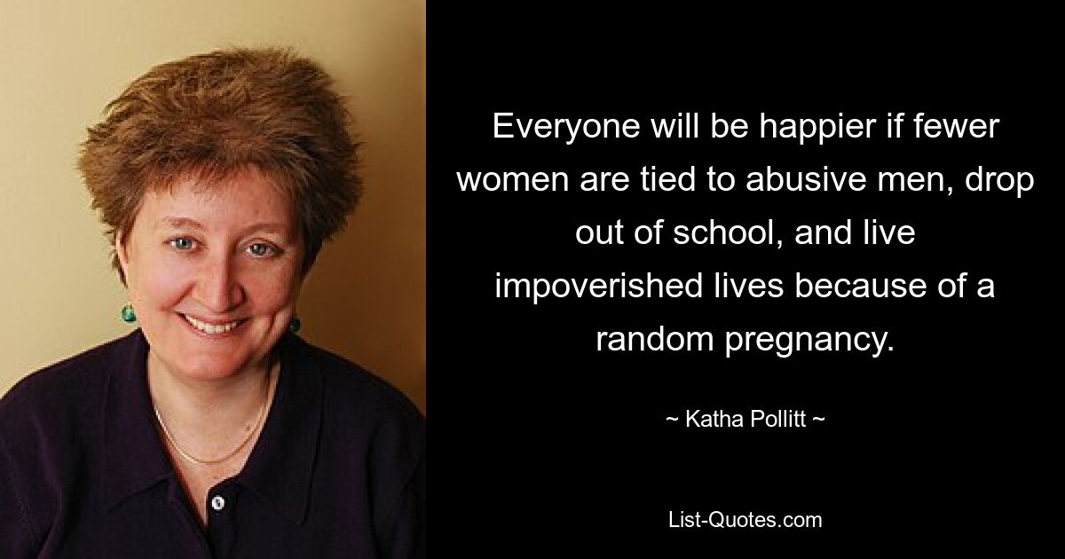 Everyone will be happier if fewer women are tied to abusive men, drop out of school, and live impoverished lives because of a random pregnancy. — © Katha Pollitt