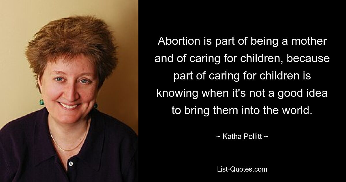 Abortion is part of being a mother and of caring for children, because part of caring for children is knowing when it's not a good idea to bring them into the world. — © Katha Pollitt