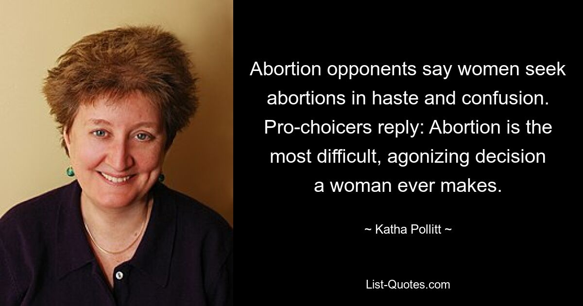 Abortion opponents say women seek abortions in haste and confusion. Pro-choicers reply: Abortion is the most difficult, agonizing decision a woman ever makes. — © Katha Pollitt