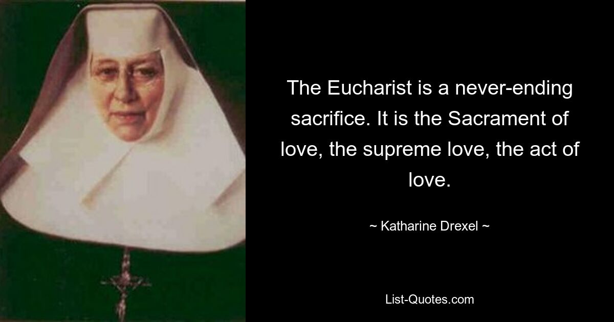 The Eucharist is a never-ending sacrifice. It is the Sacrament of love, the supreme love, the act of love. — © Katharine Drexel