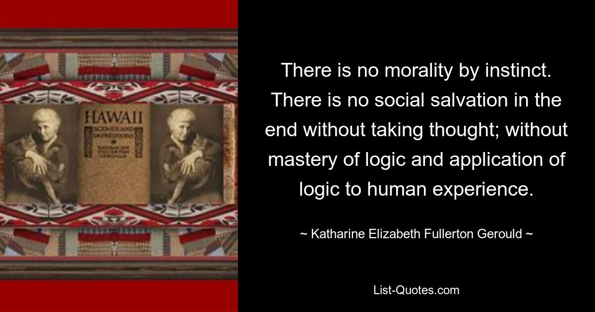 There is no morality by instinct. There is no social salvation in the end without taking thought; without mastery of logic and application of logic to human experience. — © Katharine Elizabeth Fullerton Gerould