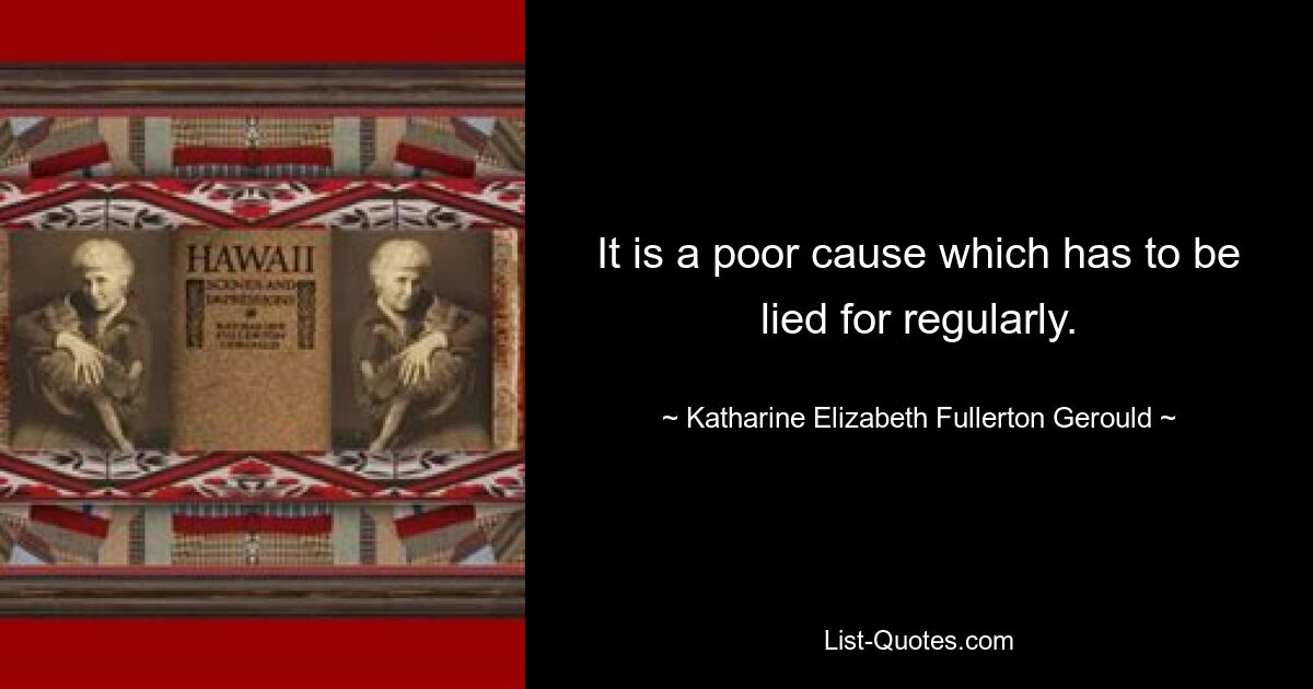 It is a poor cause which has to be lied for regularly. — © Katharine Elizabeth Fullerton Gerould