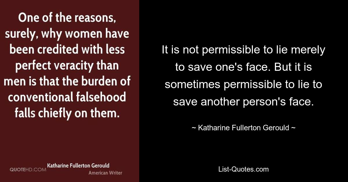 It is not permissible to lie merely to save one's face. But it is sometimes permissible to lie to save another person's face. — © Katharine Fullerton Gerould