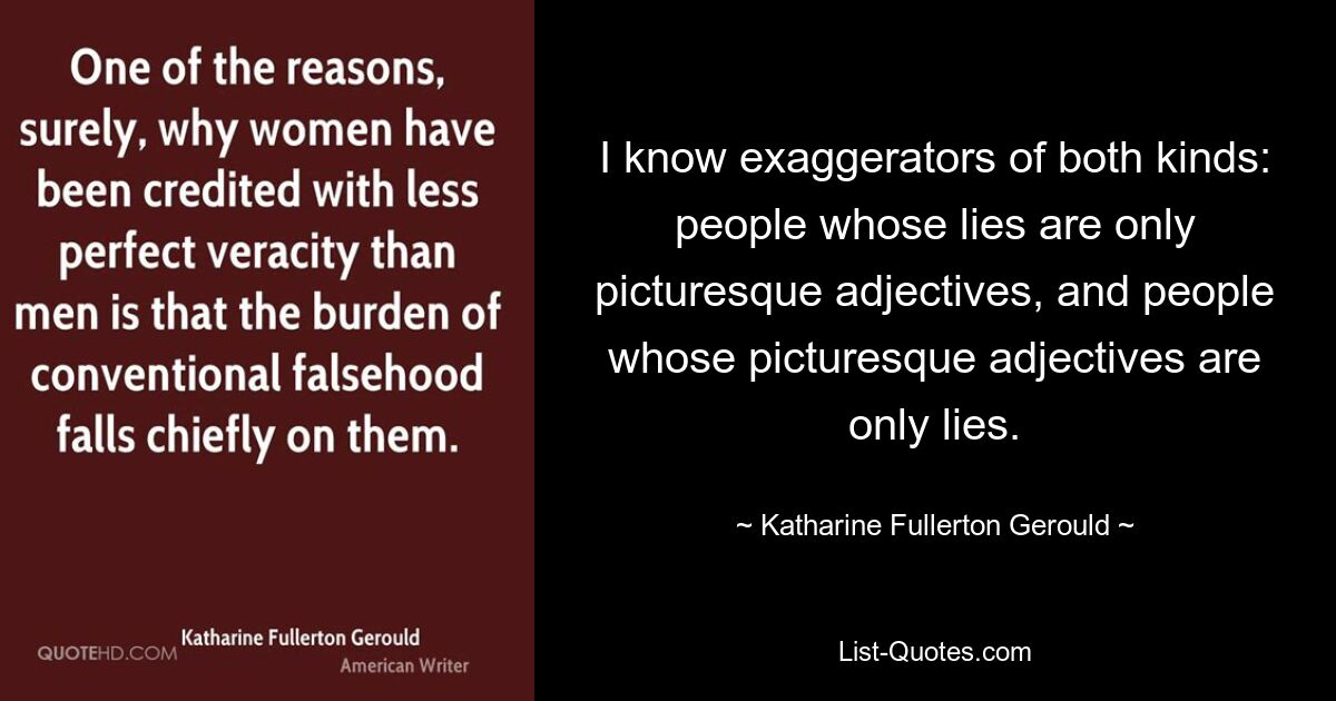 I know exaggerators of both kinds: people whose lies are only picturesque adjectives, and people whose picturesque adjectives are only lies. — © Katharine Fullerton Gerould