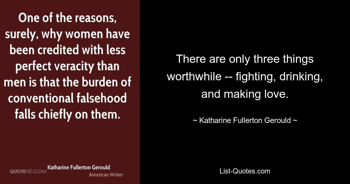 There are only three things worthwhile -- fighting, drinking, and making love. — © Katharine Fullerton Gerould