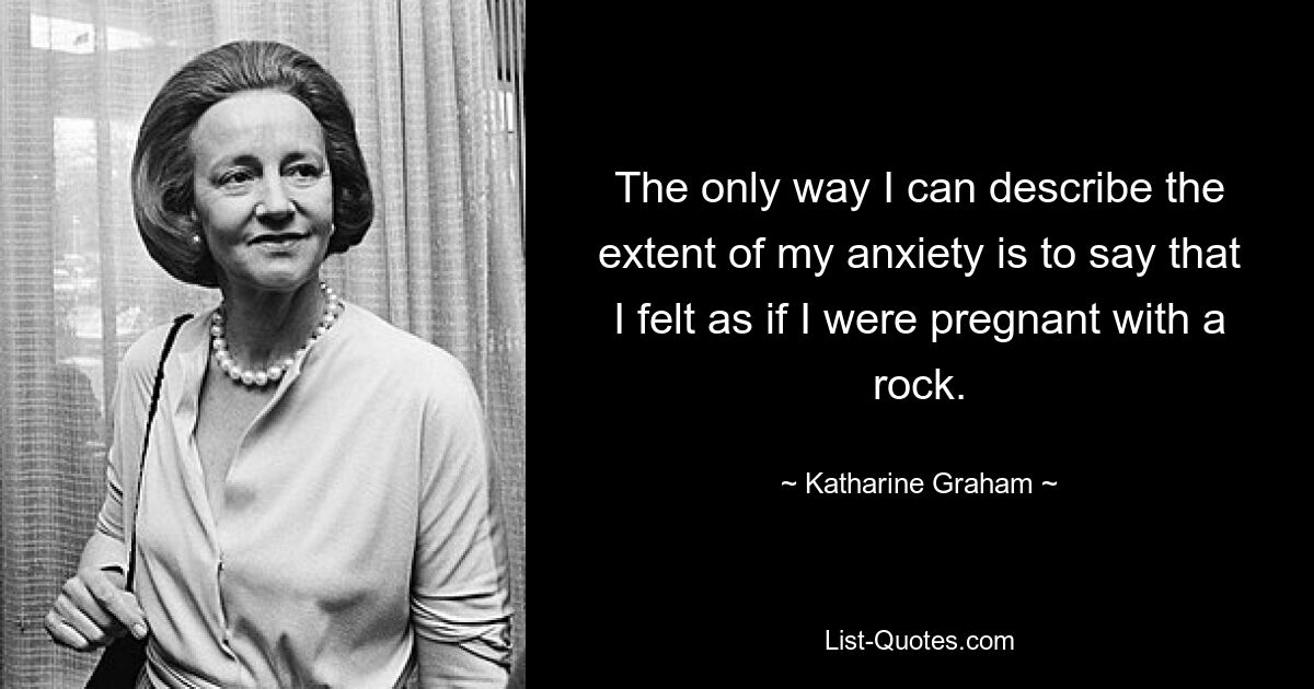 The only way I can describe the extent of my anxiety is to say that I felt as if I were pregnant with a rock. — © Katharine Graham