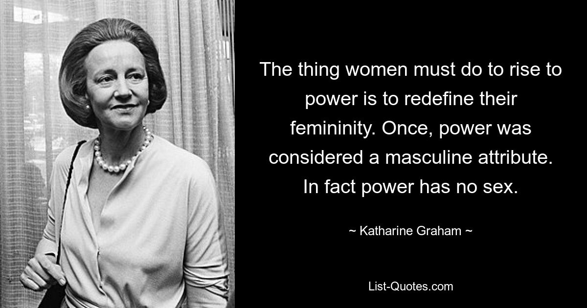 The thing women must do to rise to power is to redefine their femininity. Once, power was considered a masculine attribute. In fact power has no sex. — © Katharine Graham