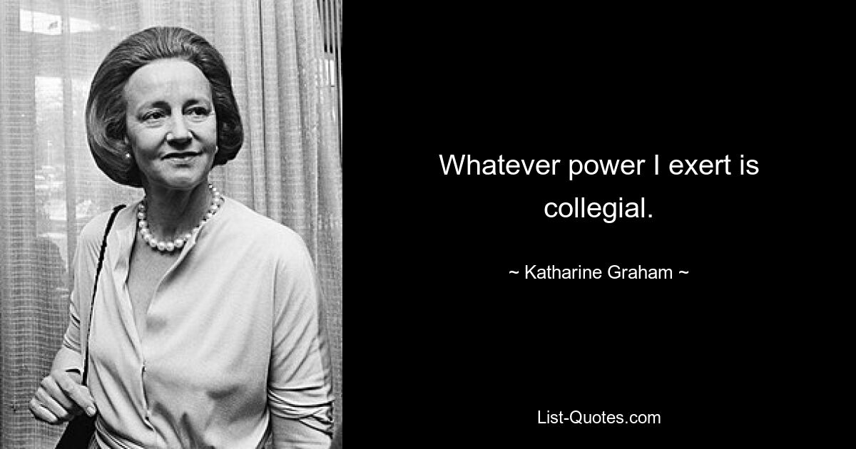 Whatever power I exert is collegial. — © Katharine Graham