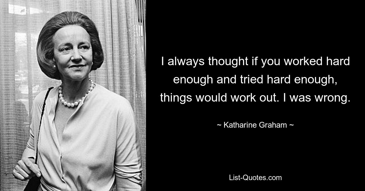 I always thought if you worked hard enough and tried hard enough, things would work out. I was wrong. — © Katharine Graham