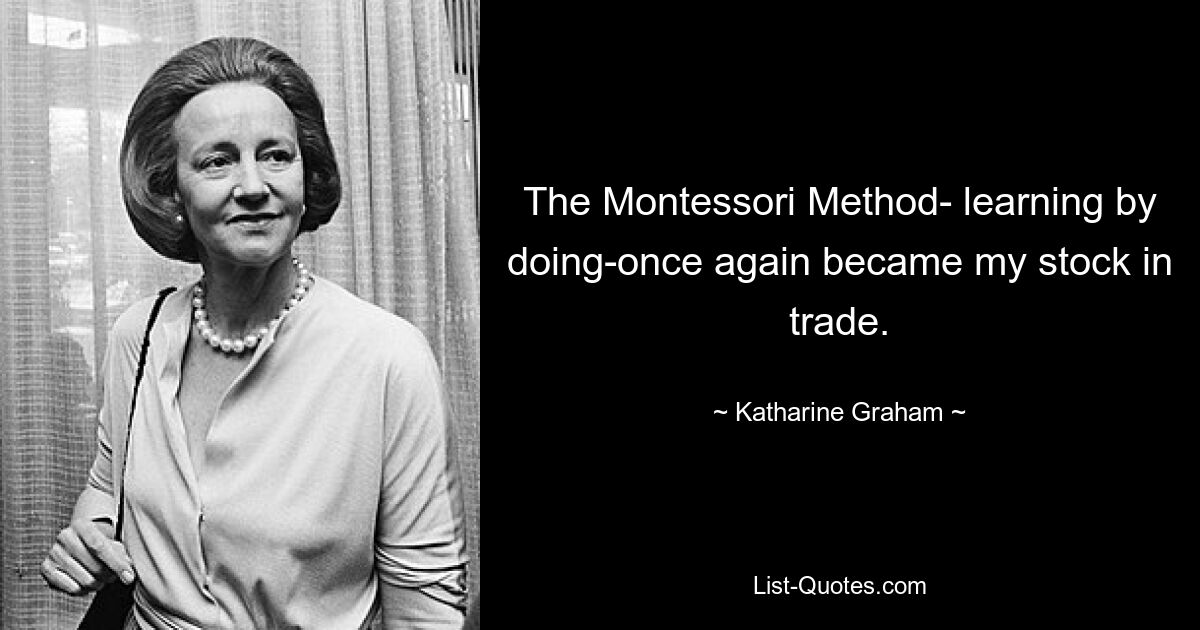 The Montessori Method- learning by doing-once again became my stock in trade. — © Katharine Graham