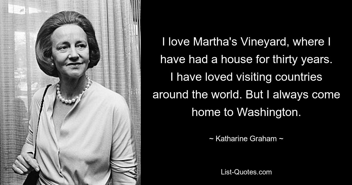 I love Martha's Vineyard, where I have had a house for thirty years. I have loved visiting countries around the world. But I always come home to Washington. — © Katharine Graham