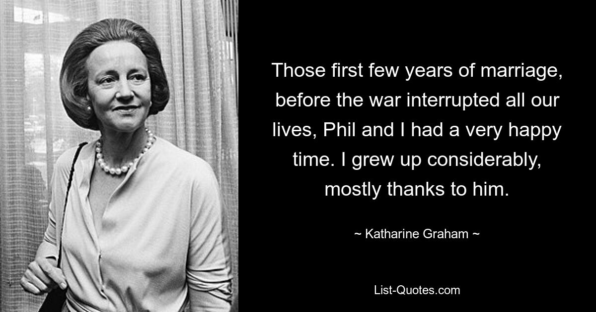 Those first few years of marriage, before the war interrupted all our lives, Phil and I had a very happy time. I grew up considerably, mostly thanks to him. — © Katharine Graham