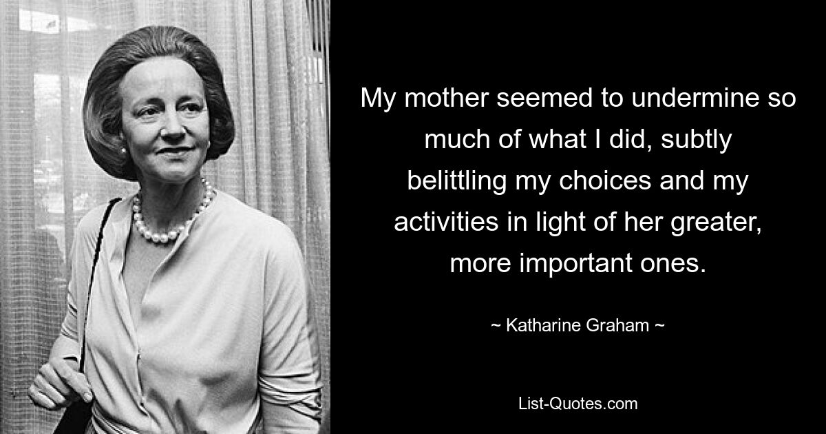 My mother seemed to undermine so much of what I did, subtly belittling my choices and my activities in light of her greater, more important ones. — © Katharine Graham