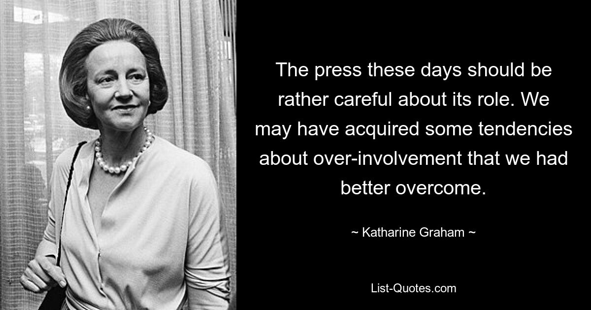 The press these days should be rather careful about its role. We may have acquired some tendencies about over-involvement that we had better overcome. — © Katharine Graham