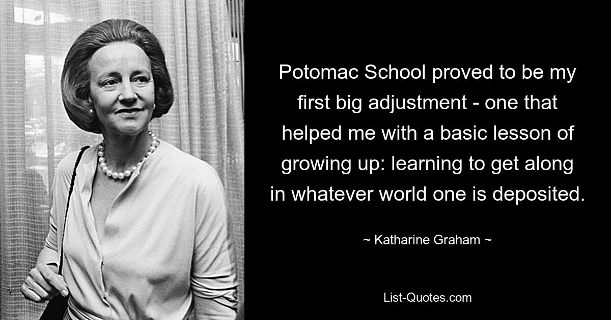 Potomac School proved to be my first big adjustment - one that helped me with a basic lesson of growing up: learning to get along in whatever world one is deposited. — © Katharine Graham