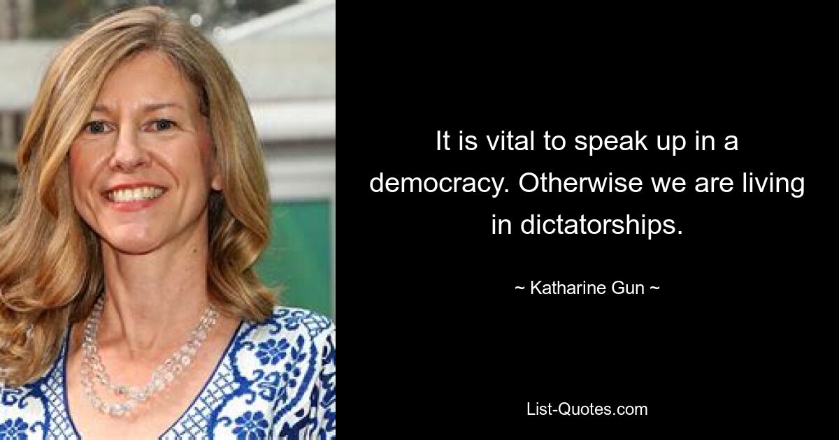 It is vital to speak up in a democracy. Otherwise we are living in dictatorships. — © Katharine Gun