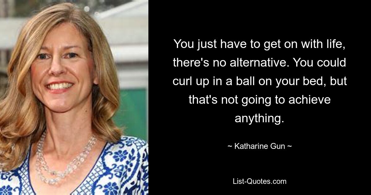 You just have to get on with life, there's no alternative. You could curl up in a ball on your bed, but that's not going to achieve anything. — © Katharine Gun