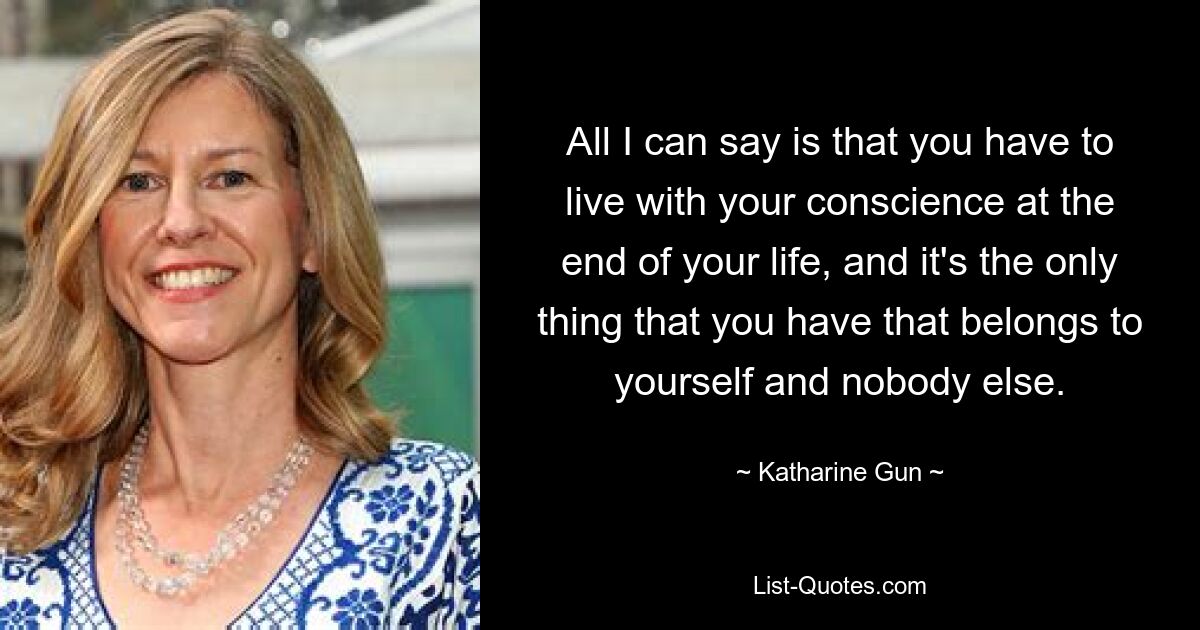 All I can say is that you have to live with your conscience at the end of your life, and it's the only thing that you have that belongs to yourself and nobody else. — © Katharine Gun