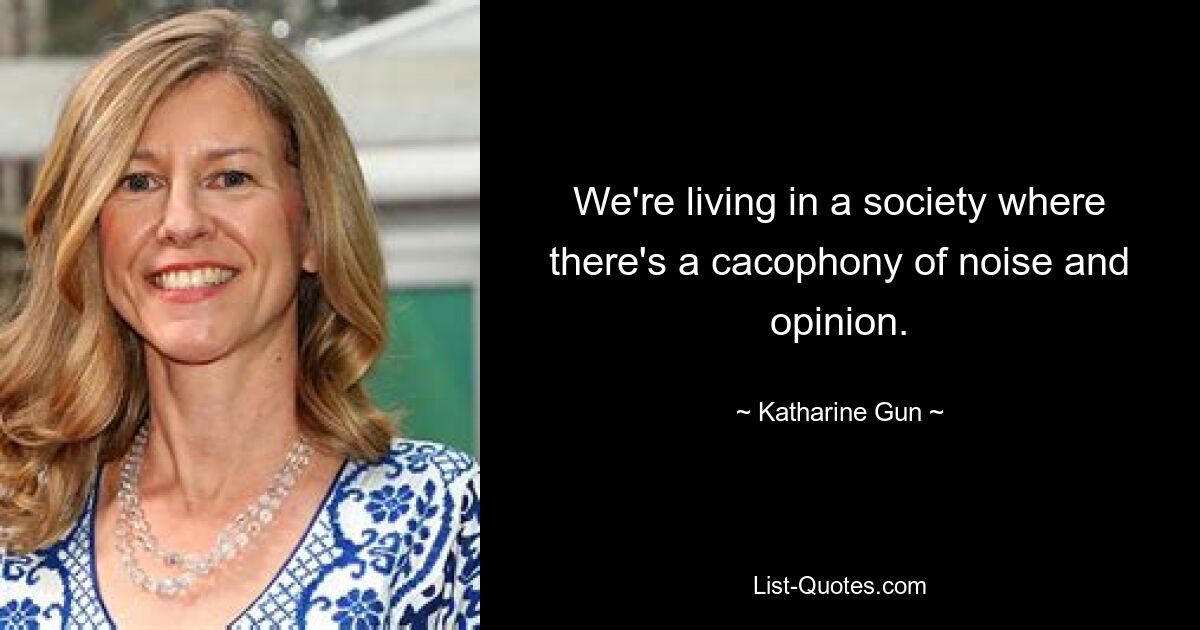 We're living in a society where there's a cacophony of noise and opinion. — © Katharine Gun