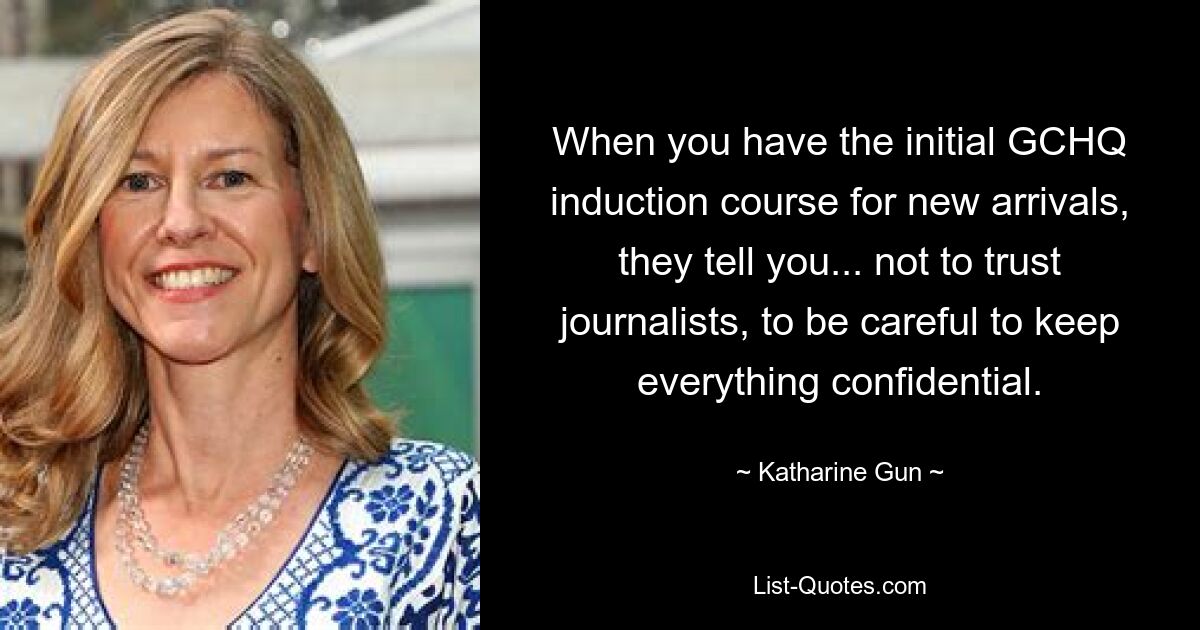 When you have the initial GCHQ induction course for new arrivals, they tell you... not to trust journalists, to be careful to keep everything confidential. — © Katharine Gun