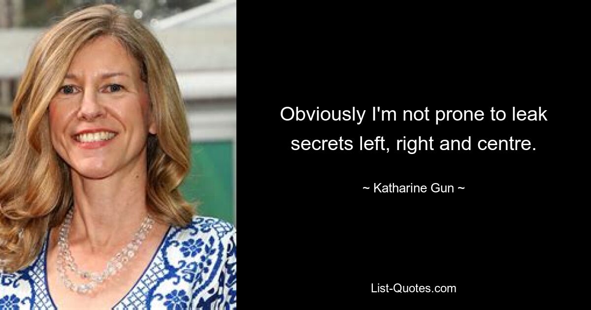 Obviously I'm not prone to leak secrets left, right and centre. — © Katharine Gun