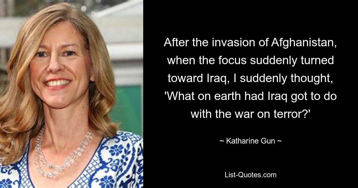 After the invasion of Afghanistan, when the focus suddenly turned toward Iraq, I suddenly thought, 'What on earth had Iraq got to do with the war on terror?' — © Katharine Gun