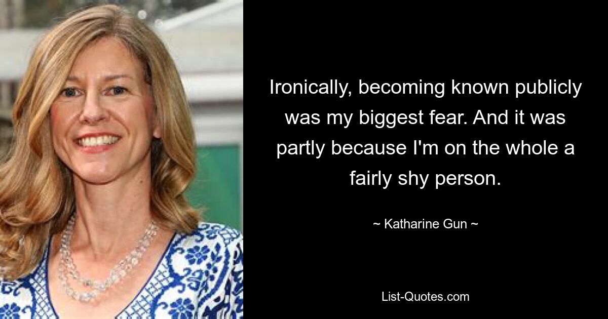 Ironically, becoming known publicly was my biggest fear. And it was partly because I'm on the whole a fairly shy person. — © Katharine Gun