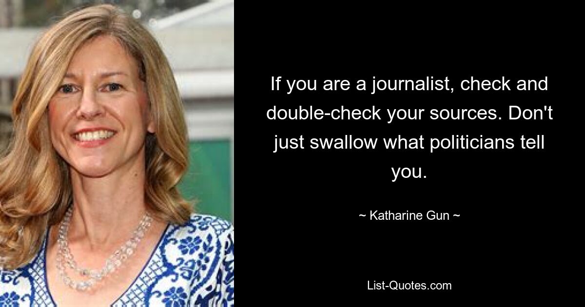 If you are a journalist, check and double-check your sources. Don't just swallow what politicians tell you. — © Katharine Gun