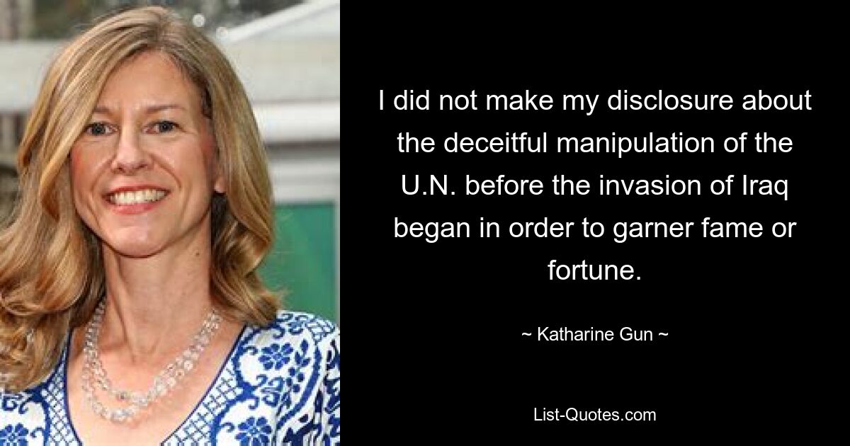 I did not make my disclosure about the deceitful manipulation of the U.N. before the invasion of Iraq began in order to garner fame or fortune. — © Katharine Gun