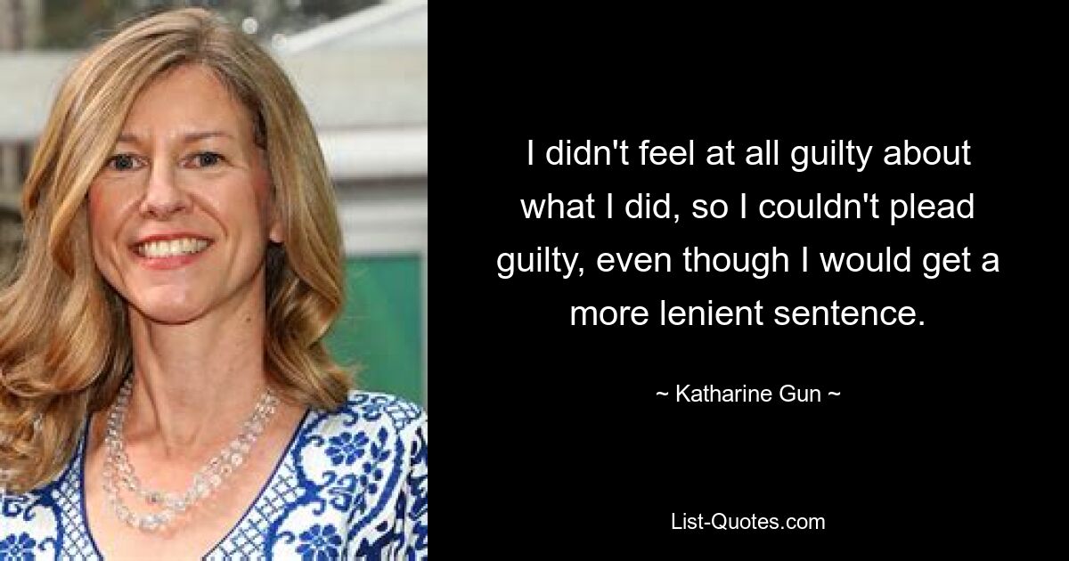 I didn't feel at all guilty about what I did, so I couldn't plead guilty, even though I would get a more lenient sentence. — © Katharine Gun