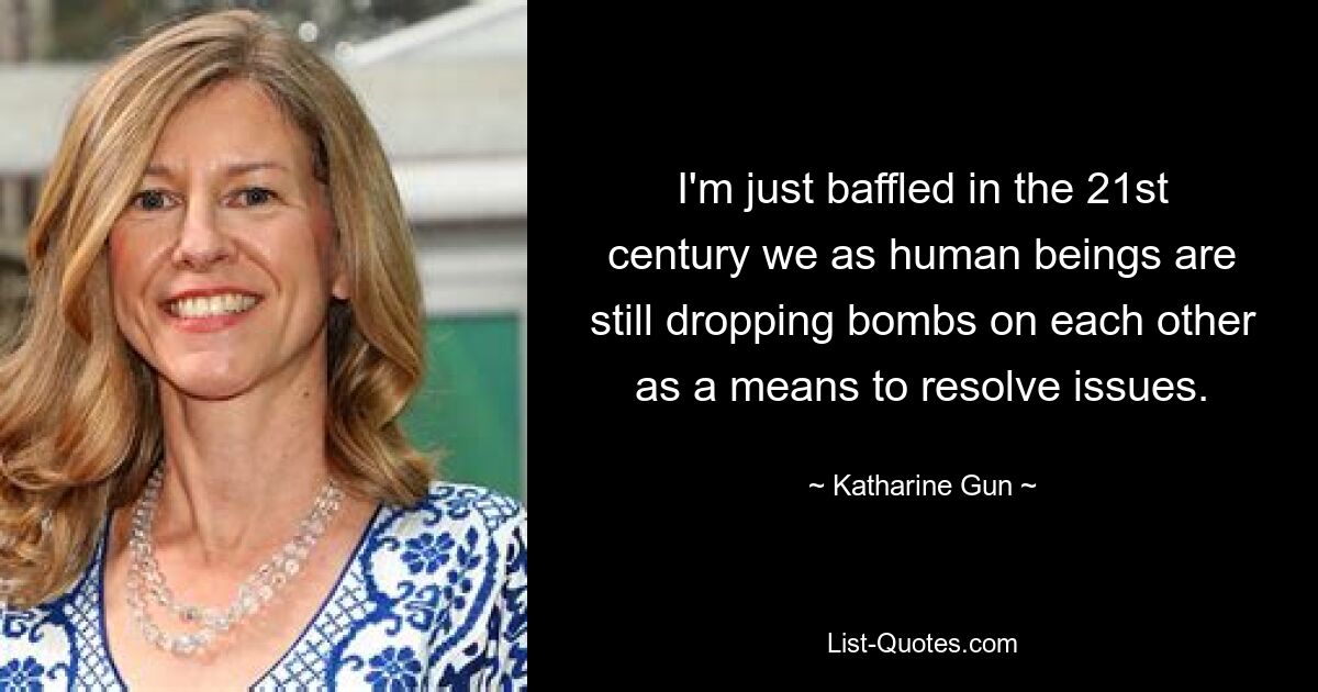 I'm just baffled in the 21st century we as human beings are still dropping bombs on each other as a means to resolve issues. — © Katharine Gun