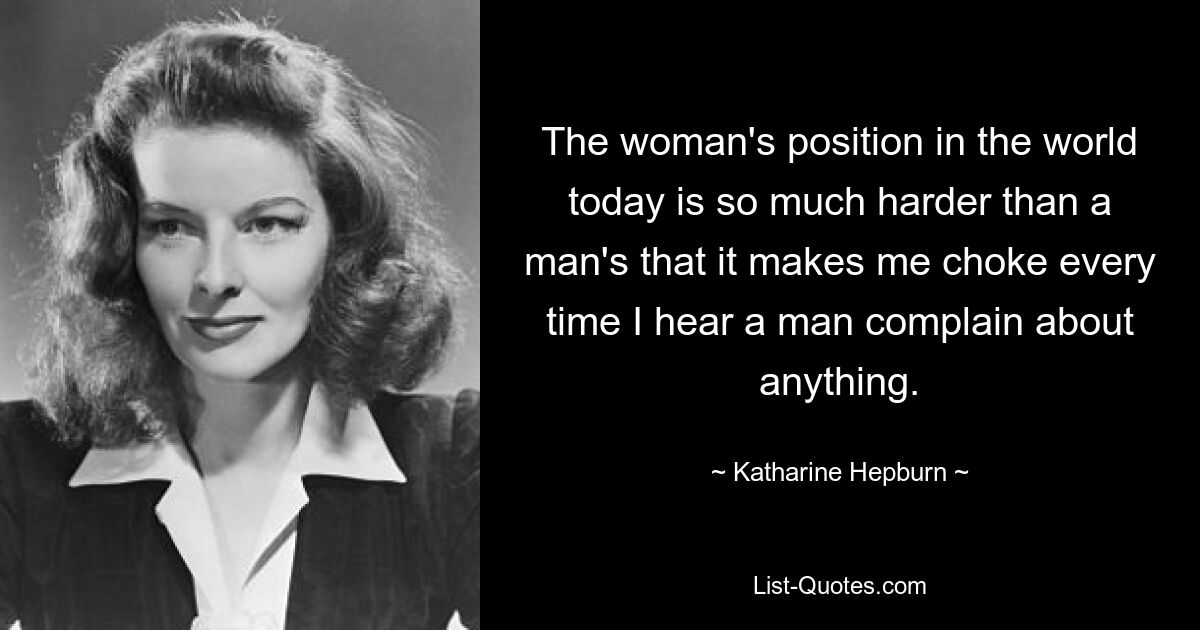 The woman's position in the world today is so much harder than a man's that it makes me choke every time I hear a man complain about anything. — © Katharine Hepburn