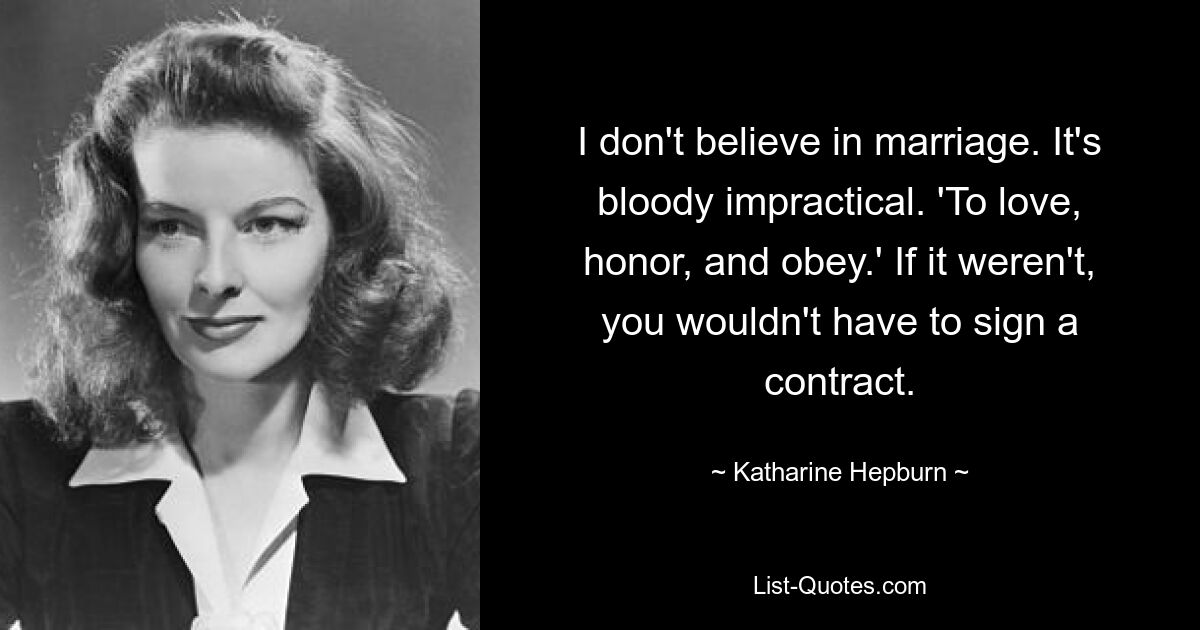 I don't believe in marriage. It's bloody impractical. 'To love, honor, and obey.' If it weren't, you wouldn't have to sign a contract. — © Katharine Hepburn