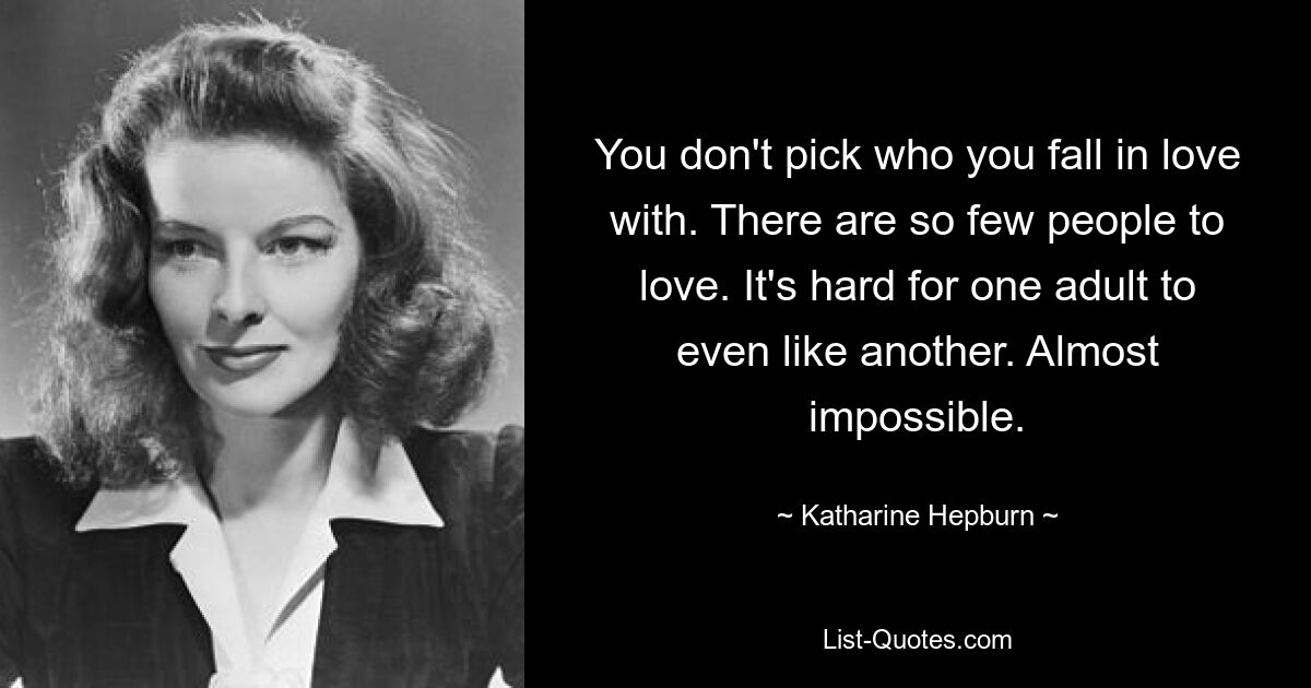 You don't pick who you fall in love with. There are so few people to love. It's hard for one adult to even like another. Almost impossible. — © Katharine Hepburn