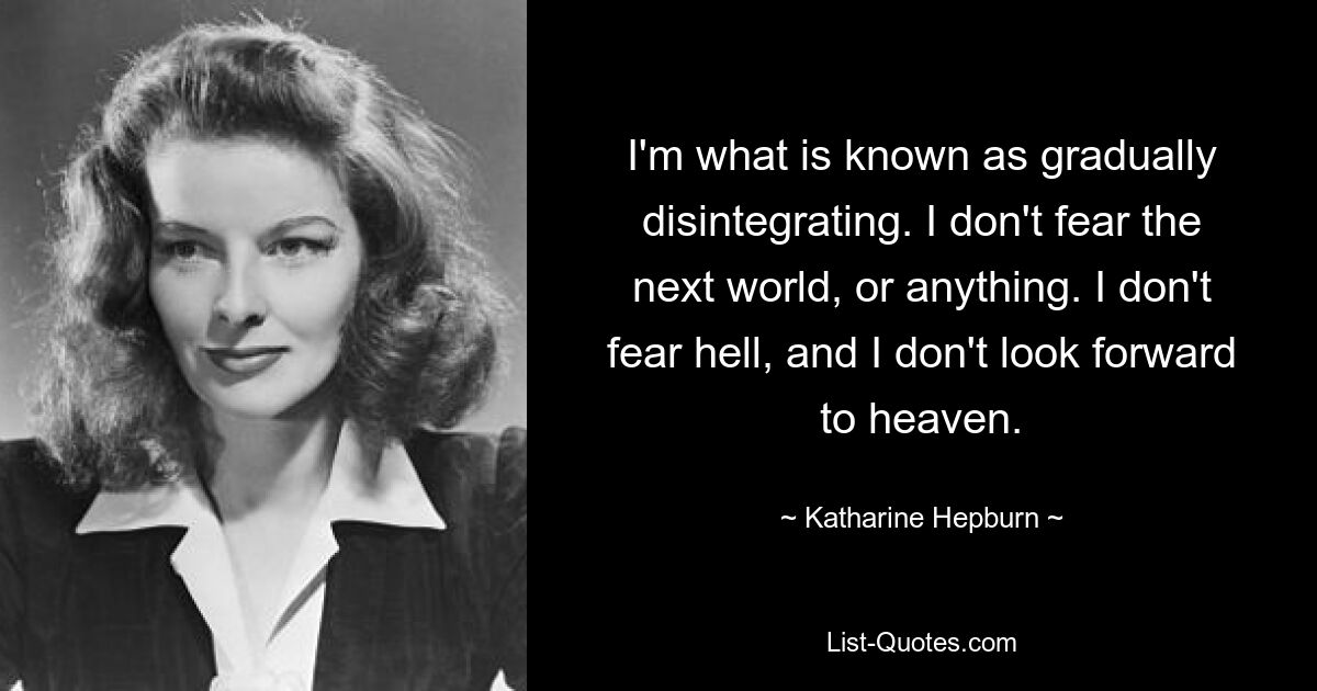 I'm what is known as gradually disintegrating. I don't fear the next world, or anything. I don't fear hell, and I don't look forward to heaven. — © Katharine Hepburn