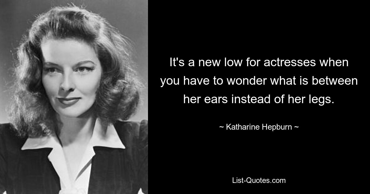 It's a new low for actresses when you have to wonder what is between her ears instead of her legs. — © Katharine Hepburn