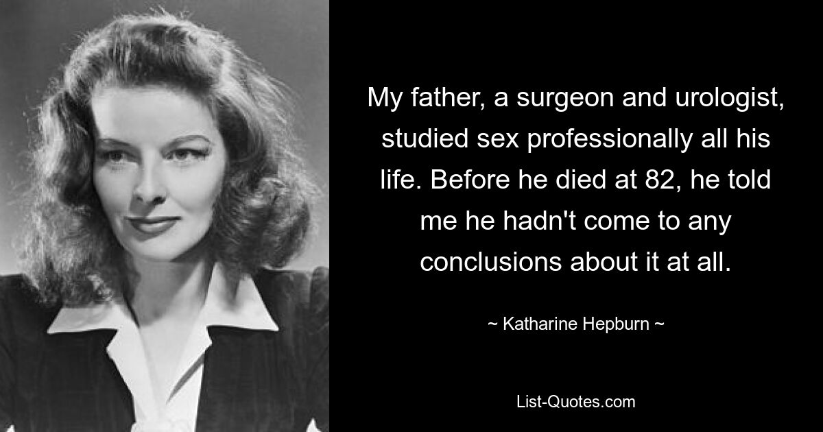 My father, a surgeon and urologist, studied sex professionally all his life. Before he died at 82, he told me he hadn't come to any conclusions about it at all. — © Katharine Hepburn