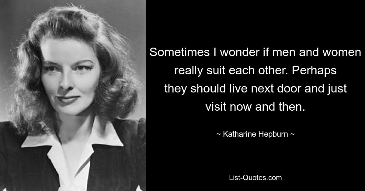 Sometimes I wonder if men and women really suit each other. Perhaps they should live next door and just visit now and then. — © Katharine Hepburn