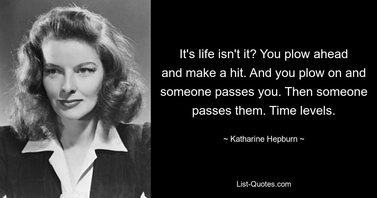 It's life isn't it? You plow ahead and make a hit. And you plow on and someone passes you. Then someone passes them. Time levels. — © Katharine Hepburn