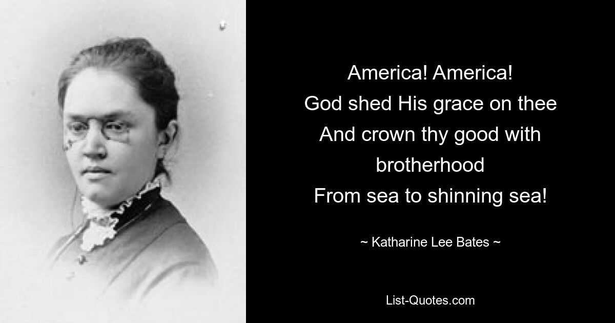 America! America!
God shed His grace on thee
And crown thy good with brotherhood
From sea to shinning sea! — © Katharine Lee Bates