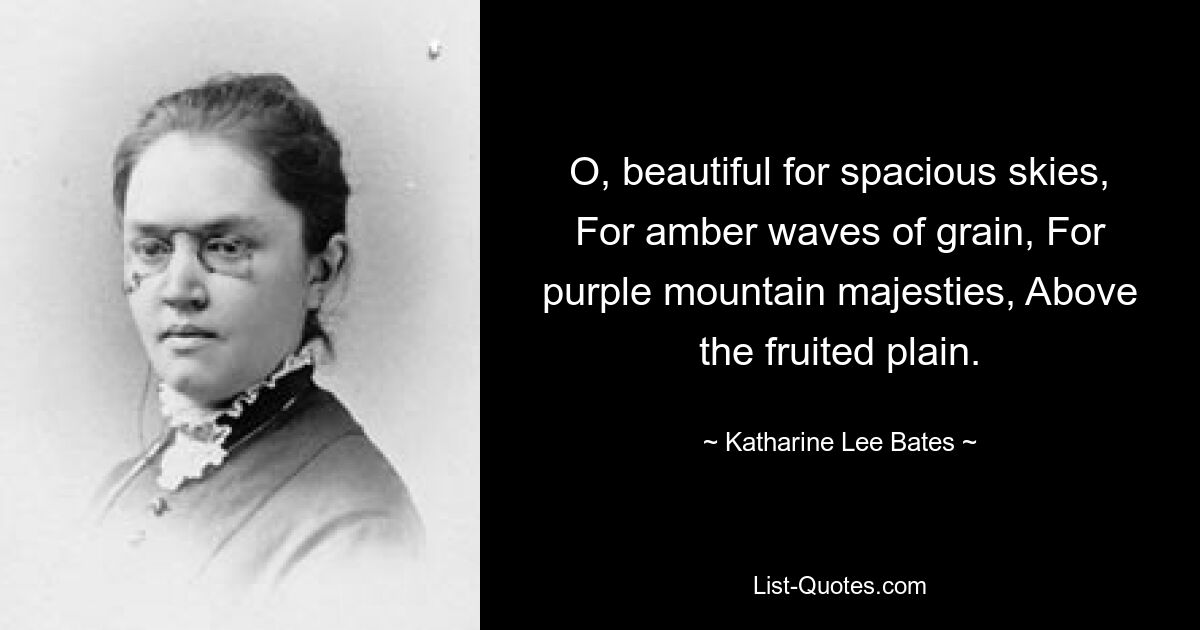 O, beautiful for spacious skies, For amber waves of grain, For purple mountain majesties, Above the fruited plain. — © Katharine Lee Bates