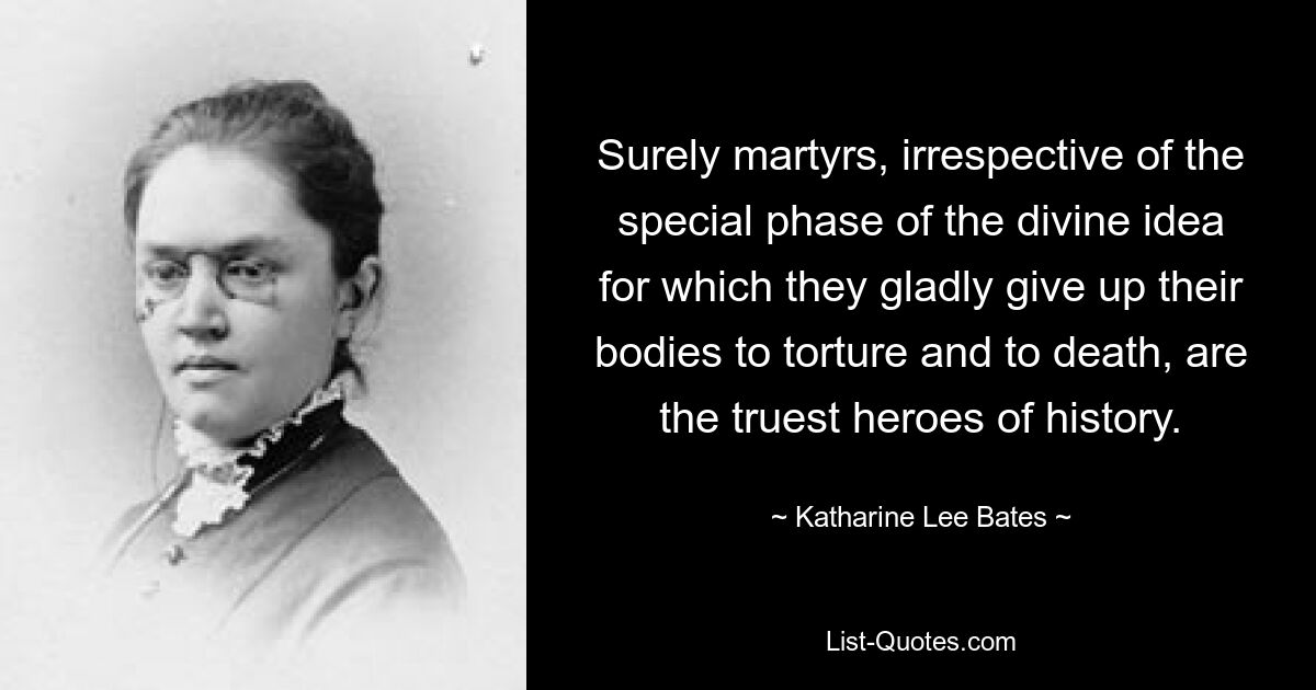 Surely martyrs, irrespective of the special phase of the divine idea for which they gladly give up their bodies to torture and to death, are the truest heroes of history. — © Katharine Lee Bates