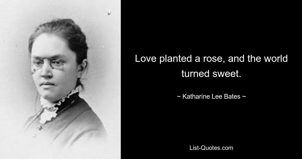 Love planted a rose, and the world turned sweet. — © Katharine Lee Bates