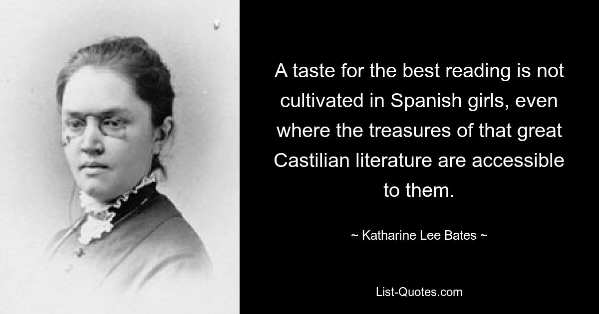 A taste for the best reading is not cultivated in Spanish girls, even where the treasures of that great Castilian literature are accessible to them. — © Katharine Lee Bates