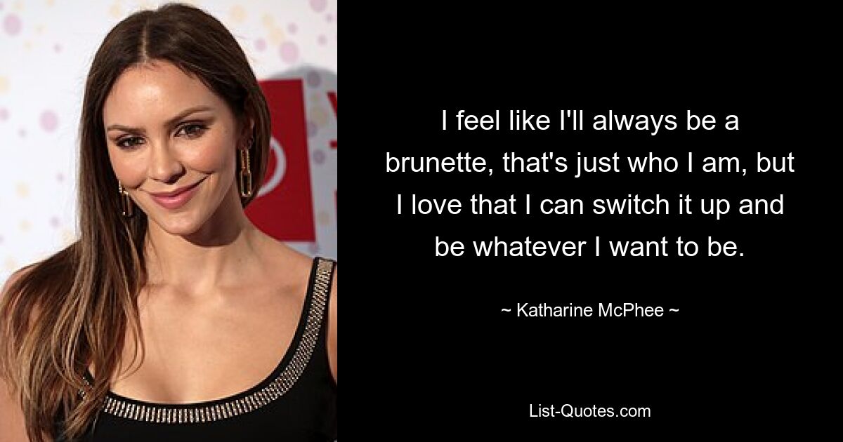 I feel like I'll always be a brunette, that's just who I am, but I love that I can switch it up and be whatever I want to be. — © Katharine McPhee