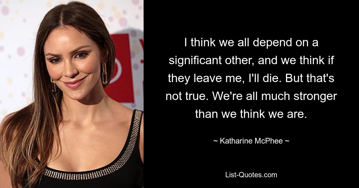 I think we all depend on a significant other, and we think if they leave me, I'll die. But that's not true. We're all much stronger than we think we are. — © Katharine McPhee